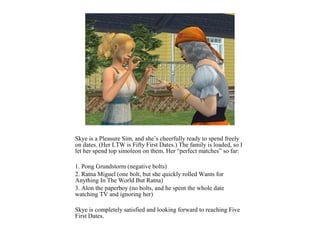 Skye is a Pleasure Sim, and she’s cheerfully ready to spend freely
on dates. (Her LTW is Fifty First Dates.) The family is loaded, so I
let her spend top simoleon on them. Her “perfect matches” so far:

1. Pong Grundstorm (negative bolts)
2. Ratna Miguel (one bolt, but she quickly rolled Wants for
Anything In The World But Ratna)
3. Alon the paperboy (no bolts, and he spent the whole date
watching TV and ignoring her)

Skye is completely satisfied and looking forward to reaching Five
First Dates.
 