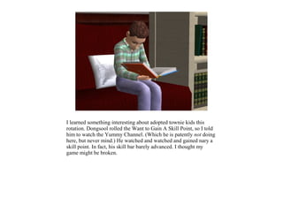 I learned something interesting about adopted townie kids this
rotation. Dongsool rolled the Want to Gain A Skill Point, so I told
him to watch the Yummy Channel. (Which he is patently not doing
here, but never mind.) He watched and watched and gained nary a
skill point. In fact, his skill bar barely advanced. I thought my
game might be broken.
 