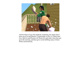 And for those of you who might be wondering, the magic hasn’t
gone out of Jo and Phoenix’s relationship. In fact, it’s better than
ever. Both Jo and Phoenix roll Wants for each other when they get
up in the morning, and then get to work fulfilling many of those
Wants autonomously.
 