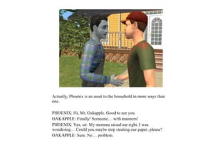 Actually, Phoenix is an asset to the household in more ways than
one.

PHOENIX: Hi, Mr. Oakapple. Good to see you.
OAKAPPLE: Finally! Someone… with manners!
PHOENIX: Yes, sir. My momma raised me right. I was
wondering… Could you maybe stop stealing our paper, please?
OAKAPPLE: Sure. No… problem.
 