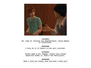 GOLDBERG
Oh, come on. Kitsune are shapeshifters. Going female
                   is traditional.

                      MURAKAME
    I only do it if there’s a hot girl involved.

                      GOLDBERG
   Silent Lady’s hot. Anyway, Cochon only allows
    beautiful women in. That’s the whole point.

                      MURAKAME
  Have I told you lately just how much I hate you?
 