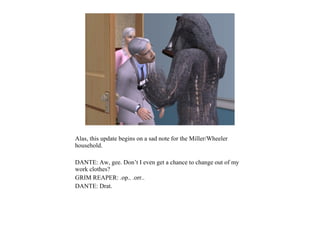 Alas, this update begins on a sad note for the Miller/Wheeler
household.

DANTE: Aw, gee. Don’t I even get a chance to change out of my
work clothes?
GRIM REAPER: .op.. .orr..
DANTE: Drat.
 