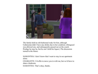 The family held an old-fashioned wake for him, although
Catherynne didn’t have any drinks due to her condition. (Dongsool
was allowed one, and subsequently passed out on the couch.
Prodigy he may be, but he can’t hold his liquor.) The discussion
turned to the future.

SAMANTHA: I don’t know that I want to stay in our apartment
alone.
CHARLOTTE: I’d offer to move you in with me, but we’d have to
share a bedroom.
SAMANTHA: That’s okay, thanks.
 