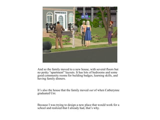 And so the family moved to a new house, with several floors but
no pesky “apartment” layouts. It has lots of bedrooms and some
good community rooms for building badges, learning skills, and
having family dinners.


It’s also the house that the family moved out of when Catherynne
graduated Uni.


Because I was trying to design a new place that would work for a
school and realized that I already had, that’s why.
 