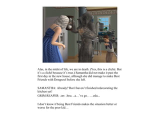 Alas, in the midst of life, we are in death. (Yes, this is a cliché. But
it’s a cliché because it’s true.) Samantha did not make it past the
first day in the new house, although she did manage to make Best
Friends with Dongsool before she left.

SAMANTHA: Already? But I haven’t finished redecorating the
kitchen yet!
GRIM REAPER: .orr. .bou. ..a.. .’ve go. . …edu...

I don’t know if being Best Friends makes the situation better or
worse for the poor kid…
 