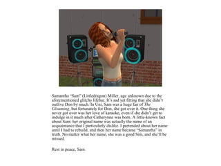 Samantha “Sam” (Littledragon) Miller, age unknown due to the
aforementioned glitchy lifebar. It’s sad yet fitting that she didn’t
outlive Don by much. In Uni, Sam was a huge fan of The
Gloaming, but fortunately for Don, she got over it. One thing she
never got over was her love of karaoke, even if she didn’t get to
indulge in it much after Catherynne was born. A little-known fact
about Sam: her original name was actually the name of an
acquaintance that I particularly dislike. I pretended about her name
until I had to rebuild, and then her name became “Samantha” in
truth. No matter what her name, she was a good Sim, and she’ll be
missed.

Rest in peace, Sam.
 