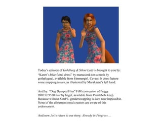 Today’s episode of Goldberg & Silent Lady is brought to you by:
“Karen’s blue floral dress” by mamasimk (on a mesh by
gothplague), available from Simmergirl. Caveat: It does feature
some mapping issues, as illustrated by Murakame’s left hand.

And by: “Dog Dumped Him” FtM conversion of Peggy
090712/5520 hair by heget, available from Plumbbob Keep.
Because without SimPE, genderswapping is darn near impossible.
None of the aforementioned creators are aware of this
endorsement.

And now, let’s return to our story: Already in Progress…
 