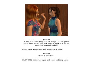 MURAKAME
   I can’t believe they took it away! Lots of girls
  carry nail files! And how does he know I’m not an
               expert in unarmed combat?

SILENT LADY stops dead and gives him a Look.

                       MURAKAME
                  What? I could be!

SILENT LADY rolls her eyes and stars walking again.
 