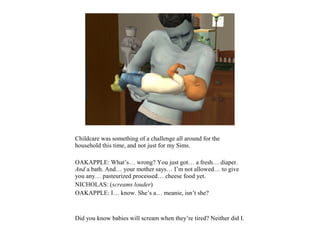 Childcare was something of a challenge all around for the
household this time, and not just for my Sims.

OAKAPPLE: What’s… wrong? You just got… a fresh… diaper.
And a bath. And… your mother says… I’m not allowed… to give
you any… pasteurized processed… cheese food yet.
NICHOLAS: (screams louder)
OAKAPPLE: I… know. She’s a… meanie, isn’t she?



Did you know babies will scream when they’re tired? Neither did I.
 