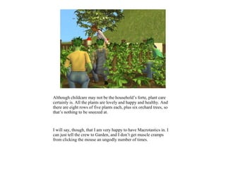 Although childcare may not be the household’s forte, plant care
certainly is. All the plants are lovely and happy and healthy. And
there are eight rows of five plants each, plus six orchard trees, so
that’s nothing to be sneezed at.



I will say, though, that I am very happy to have Macrotastics in. I
can just tell the crew to Garden, and I don’t get muscle cramps
from clicking the mouse an ungodly number of times.
 