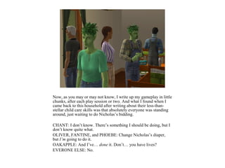 Now, as you may or may not know, I write up my gameplay in little
chunks, after each play session or two. And what I found when I
came back to this household after writing about their less-than-
stellar child care skills was that absolutely everyone was standing
around, just waiting to do Nicholas’s bidding.

CHANT: I don’t know. There’s something I should be doing, but I
don’t know quite what.
OLIVER, FANTINE, and PHOEBE: Change Nicholas’s diaper,
but I’m going to do it.
OAKAPPLE: And I’ve… done it. Don’t… you have lives?
EVERONE ELSE: No.
 