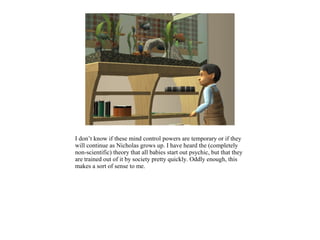 I don’t know if these mind control powers are temporary or if they
will continue as Nicholas grows up. I have heard the (completely
non-scientific) theory that all babies start out psychic, but that they
are trained out of it by society pretty quickly. Oddly enough, this
makes a sort of sense to me.
 