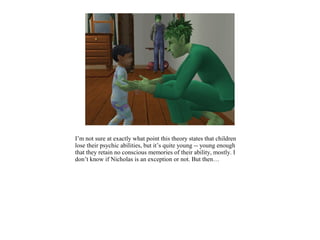 I’m not sure at exactly what point this theory states that children
lose their psychic abilities, but it’s quite young -- young enough
that they retain no conscious memories of their ability, mostly. I
don’t know if Nicholas is an exception or not. But then…
 