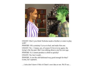 CHANT: Don’t you think Nicholas needs a brother or sister to play
with?
PHOEBE: Of a certainty! Let us to bed, and make him one.
CHANT: No -- I mean, yes, of course I’d love to try again, the
trying’s the fun part. But I was talking about a one his own age.
PHOEBE: O, I cannot produce a child so quickly!
CHANT: No, but I could…
PHOEBE: Is not the old-fashioned way good enough for thee?
Come, let’s upstairs.

…I also don’t know if this it Chant’s own idea or not. We’ll see…
 