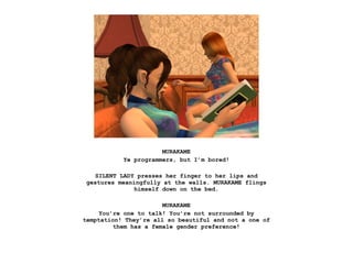 MURAKAME
           Ye programmers, but I’m bored!

   SILENT LADY presses her finger to her lips and
gestures meaningfully at the walls. MURAKAME flings
              himself down on the bed.

                       MURAKAME
     You’re one to talk! You’re not surrounded by
temptation! They’re all so beautiful and not a one of
         them has a female gender preference!
 