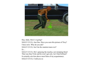 Hey, Sally. How’s it going?
SALLY (V.O.): Just fine. Have you seen this picture of Troy?
I have now. Why do you ask?
SALLY (V.O.): Isn’t he the smartest man ever?
Er…
SALLY (V.O.): He’s spraying the roaches, not stomping them!
That way they’ll die and he won’t get sick. Isn’t that brilliant?
It certainly sets him above most Sims of my acquaintance.
SALLY (V.O.): I told you so.
 