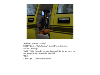 So what’s new and exciting?
SALLY (V.O.): Well, Tamara’s gone off to college now.
She has? Already?
SALL (V.O.): Actually, it’s later than usual. But she’s a sweet girl
and wanted to stick around for a little bit.
Why?
SALLY (V.O.): Because of reasons.
 