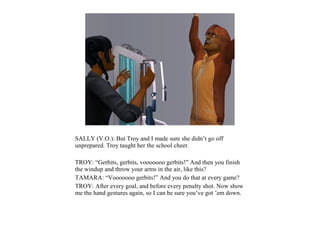 SALLY (V.O.): But Troy and I made sure she didn’t go off
unprepared. Troy taught her the school cheer.

TROY: “Gerbits, gerbits, vooooooo gerbits!” And then you finish
the windup and throw your arms in the air, like this?
TAMARA: “Vooooooo gerbits!” And you do that at every game?
TROY: After every goal, and before every penalty shot. Now show
me the hand gestures again, so I can be sure you’ve got ’em down.
 