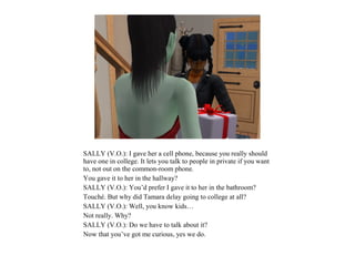 SALLY (V.O.): I gave her a cell phone, because you really should
have one in college. It lets you talk to people in private if you want
to, not out on the common-room phone.
You gave it to her in the hallway?
SALLY (V.O.): You’d prefer I gave it to her in the bathroom?
Touché. But why did Tamara delay going to college at all?
SALLY (V.O.): Well, you know kids…
Not really. Why?
SALLY (V.O.): Do we have to talk about it?
Now that you’ve got me curious, yes we do.
 