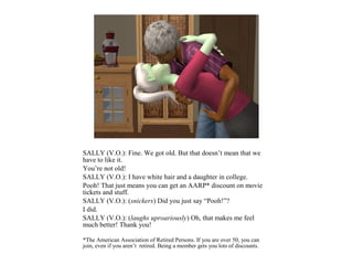 SALLY (V.O.): Fine. We got old. But that doesn’t mean that we
have to like it.
You’re not old!
SALLY (V.O.): I have white hair and a daughter in college.
Pooh! That just means you can get an AARP* discount on movie
tickets and stuff.
SALLY (V.O.): (snickers) Did you just say “Pooh!”?
I did.
SALLY (V.O.): (laughs uproariously) Oh, that makes me feel
much better! Thank you!

*The American Association of Retired Persons. If you are over 50, you can
join, even if you aren’t retired. Being a member gets you lots of discounts.
 