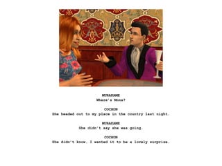 MURAKAME
                    Where’s Mona?

                        COCHON
She headed out to my place in the country last night.

                       MURAKAME
            She didn’t say she was going.

                        COCHON
She didn’t know. I wanted it to be a lovely surprise.
 