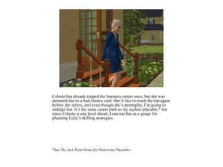 Celeste has already topped the business career once, but she was
demoted due to a bad chance card. She’d like to reach the top again
before she retires, and even though she’s permaplat, I’m going to
indulge her. It’s the same career path as my asylum playable,* but
since Celeste is one level ahead, I can use her as a gauge for
planning Leila’s skilling strategies.




*See The Jack Point Home for Pedestrian Playables.
 