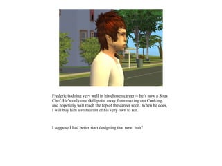 Frederic is doing very well in his chosen career -- he’s now a Sous
Chef. He’s only one skill point away from maxing out Cooking,
and hopefully will reach the top of the career soon. When he does,
I will buy him a restaurant of his very own to run.



I suppose I had better start designing that now, huh?
 