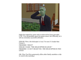 Eddie has topped his career and so achieved his Eaxis provided
LTW. You can probably guess his game-career, but Officially, he’s
still an extremely successful arbitrator.

EDGAR: Wow, this helicopter is loud. I’m sure it’s louder than
Celeste’s.
FREDERIC: WHAT?
EDGAR: I SAID, “THE HELICOPTER IS LOUD.”
FREDERIC: I CAN’T HEAR YOU. THE HELICOPTER IS TOO
LOUD.

(Mr. Way-Too-Nice generously offers other family members a ride
to work in the morning.)
 