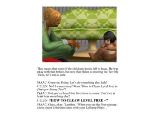 This means that most of the childcare duties fall to Isaac. He was
okay with that before, but now that Helen is entering the Terrible
Twos, he’s not so sure.

ISAAC: Come on, Helen. Let’s do something else, huh?
HELEN: No! I wanna story! Want “How to Cleaw Level Free in
Fweezew Bunny Two”!
ISAAC: But you’ve heard that five times in a row. Can’t we at
least hear something else?
HELEN: “HOW TO CLEAW LEVEL FREE --”
ISAAC: Okay, okay, ’Lanthee. “When you see the first treasure
chest, shoot it thirteen times with your Lollipop Pistol…”
 