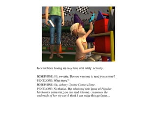 Jo’s not been having an easy time of it lately, actually.

JOSEPHINE: Hi, sweetie. Do you want me to read you a story?
PENELOPE: What story?
JOSEPHINE: Er, Johnny Gnome Comes Home.
PENELOPE: No thanks. But when my next issue of Popular
Mechanics comes in, you can read it to me. (examines the
underside of her toy car) I think I can make this go faster…
 