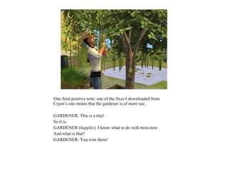 One final positive note: one of the fixes I downloaded from
Cyjon’s site means that the gardener is of more use.

GARDENER: This is a tree!
So it is.
GARDENER (happily): I know what to do with trees now.
And what is that?
GARDENER: You trim them!
 