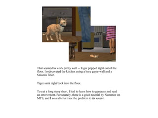 That seemed to work pretty well -- Tiger popped right out of the
floor. I redecorated the kitchen using a base game wall and a
Seasons floor.

Tiger sank right back into the floor.

To cut a long story short, I had to learn how to generate and read
an error report. Fortunately, there is a good tutorial by Numenor on
MTS, and I was able to trace the problem to its source.
 