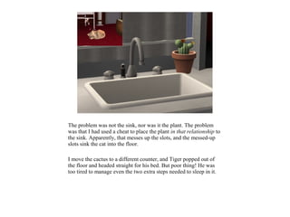 The problem was not the sink, nor was it the plant. The problem
was that I had used a cheat to place the plant in that relationship to
the sink. Apparently, that messes up the slots, and the messed-up
slots sink the cat into the floor.

I move the cactus to a different counter, and Tiger popped out of
the floor and headed straight for his bed. But poor thing! He was
too tired to manage even the two extra steps needed to sleep in it.
 