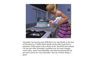 Alexander was having some difficulties too, specifically in the area
of Growing Up. I finally had to break out the cake to get him to
transition, which seems to be a theme in the ’hood this time around.
I’m not sure what Alexander’s problem was: he wasn’t hungry,
wasn’t dirty, wasn’t uncomfortable, and when he transitioned, he
proved to not be too very tired either. Just one of those things, I
guess.
 