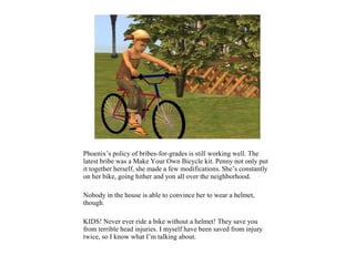 Phoenix’s policy of bribes-for-grades is still working well. The
latest bribe was a Make Your Own Bicycle kit. Penny not only put
it together herself, she made a few modifications. She’s constantly
on her bike, going hither and yon all over the neighborhood.

Nobody in the house is able to convince her to wear a helmet,
though.

KIDS! Never ever ride a bike without a helmet! They save you
from terrible head injuries. I myself have been saved from injury
twice, so I know what I’m talking about.
 