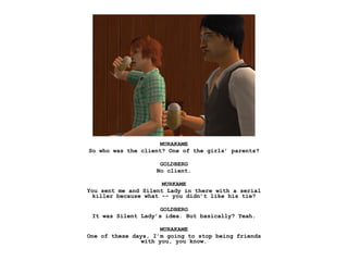 MURAKAME
So who was the client? One of the girls’ parents?

                     GOLDBERG
                    No client.

                      MURKAME
You sent me and Silent Lady in there with a serial
  killer because what -- you didn’t like his tie?

                     GOLDBERG
 It was Silent Lady’s idea. But basically? Yeah.

                      MURAKAME
One of these days, I’m going to stop being friends
                with you, you know.
 