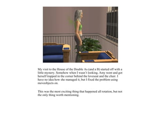 My visit to the House of the Double As (and a B) started off with a
little mystery. Somehow when I wasn’t looking, Amy went and got
herself trapped in the corner behind the loveseat and the chair. I
have no idea how she managed it, but I fixed the problem using
moveobjects on.

This was the most exciting thing that happened all rotation, but not
the only thing worth mentioning.
 