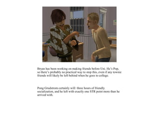 Bryan has been working on making friends before Uni. He’s Pop,
so there’s probably no practical way to stop this, even if any townie
friends will likely be left behind when he goes to college.



Pong Grudstrom certainly will: three hours of friendly
socialization, and he left with exactly one STR point more than he
arrived with.
 