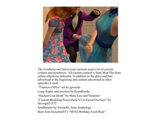 The Goldberg and Silent Lady sections used a lot of custom
content and poseboxes. All custom content is from Mod The Sims
unless otherwise indicated. In addition to the dress and hair
advertised at the beginning and content advertised in other
episodes, I used:
“Timeless Office” set by jgwoods
Long drapes and recolors by KiaraRawks
“Hacked Coat Hook” by Mary-Lou and Numenor
“Custom Modeling Poses Hack V2 w/Facial Overlays” by
decorgal21572
SimBlender by TwoJeffs, from Simbology
Beer from bienchen83’s “MTS2 Birthday Food Pack”
 