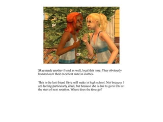 Skye made another friend as well, local this time. They obviously
bonded over their excellent taste in clothes.

This is the last friend Skye will make in high school. Not because I
am feeling particularly cruel, but because she is due to go to Uni at
the start of next rotation. Where does the time go?
 