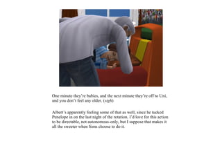 One minute they’re babies, and the next minute they’re off to Uni,
and you don’t feel any older. (sigh)

Albert’s apparently feeling some of that as well, since he tucked
Penelope in on the last night of the rotation. I’d love for this action
to be directable, not autonomous-only, but I suppose that makes it
all the sweeter when Sims choose to do it.
 
