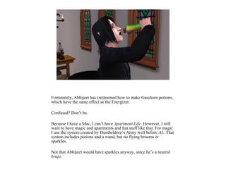 Fortunately, Abhijeet has (re)learned how to make Gaudium potions,
which have the same effect as the Energizer.
Confused? Don’t be.
Because I have a Mac, I can’t have Apartment Life. However, I still
want to have magic and apartments and fun stuff like that. For magic
I use the system created by Dumbeldore’s Army well before AL. That
system includes potions and a wand, but no flying brooms or
sparkles.
Not that Abhijeet would have sparkles anyway, since he’s a neutral
brujo.
 