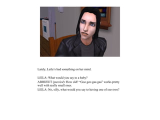 Lately, Leila’s had something on her mind.
LEILA: What would you say to a baby?
ABHIJEET (puzzled): How old? “Goo goo gaa gaa” works pretty
well with really small ones.
LEILA: No, silly, what would you say to having one of our own?
 
