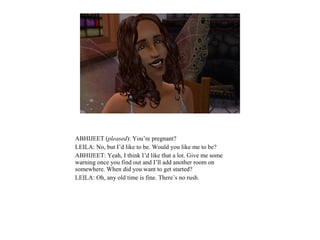 ABHIJEET (pleased): You’re pregnant?
LEILA: No, but I’d like to be. Would you like me to be?
ABHIJEET: Yeah, I think I’d like that a lot. Give me some
warning once you find out and I’ll add another room on
somewhere. When did you want to get started?
LEILA: Oh, any old time is fine. There’s no rush.
 