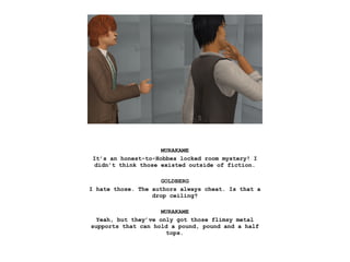 MURAKAME
It’s an honest-to-Hobbes locked room mystery! I
didn’t think those existed outside of fiction.
GOLDBERG
I hate those. The authors always cheat. Is that a
drop ceiling?
MURAKAME
Yeah, but they’ve only got those flimsy metal
supports that can hold a pound, pound and a half
tops.
 