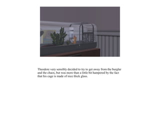 Theodore very sensibly decided to try to get away from the burglar
and the chaos, but was more than a little bit hampered by the fact
that his cage is made of nice thick glass.
 