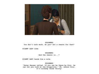 GOLDBERG
You don't talk much, do you? Got a reason for that?
SILENT LADY nods.
GOLDBERG
And the reason is...?
SILENT LADY hands him a note.
GOLDBERG
“Peter Hansen called. If you can be there by four, he
can let you look at the blueprints." Oh, censor blur,
it’s already three thirty!
 