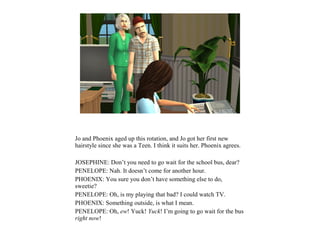 Jo and Phoenix aged up this rotation, and Jo got her first new
hairstyle since she was a Teen. I think it suits her. Phoenix agrees.
JOSEPHINE: Don’t you need to go wait for the school bus, dear?
PENELOPE: Nah. It doesn’t come for another hour.
PHOENIX: You sure you don’t have something else to do,
sweetie?
PENELOPE: Oh, is my playing that bad? I could watch TV.
PHOENIX: Something outside, is what I mean.
PENELOPE: Oh, ew! Yuck! Yuck! I’m going to go wait for the bus
right now!
 