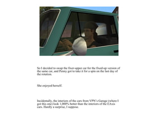 So I decided to swap the fixer-upper car for the fixed-up version of
the same car, and Penny got to take it for a spin on the last day of
the rotation.
She enjoyed herself.
Incidentally, the interiors of the cars from VPN’s Garage (where I
got this one) look 1,000% better than the interiors of the EAxis
cars. Hardly a surprise, I suppose.
 