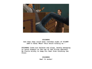 GOLDBERG
And then they could have (catches sight of SILENT
LADY'S face) What? This would totally wo –
GOLDBERG loses his balance and slips, barely managing
to catch himself on the top of the filing cabinets.
He flails wildly to keep his feet from touching the
floor.
GOLDBERG
See? It works!
 